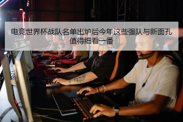 电竞世界杯战队名单出炉后今年这些强队与新面孔值得细看一番