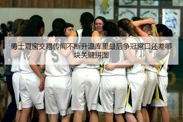 勇士夏窗交易传闻不断升温库里最后争冠窗口还差哪块关键拼图